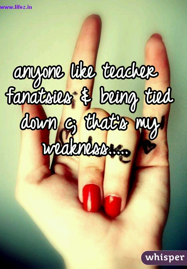 anyone like teacher fanatsies & being tied down c; that's my weakness..... 