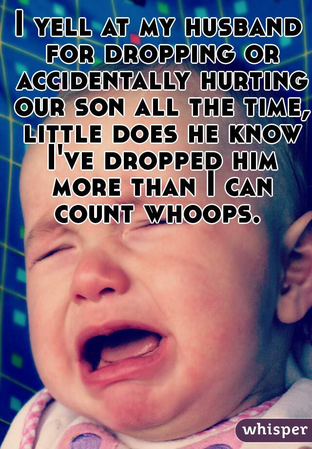 I yell at my husband for dropping or accidentally hurting our son all the time, little does he know I've dropped him more than I can count whoops. 