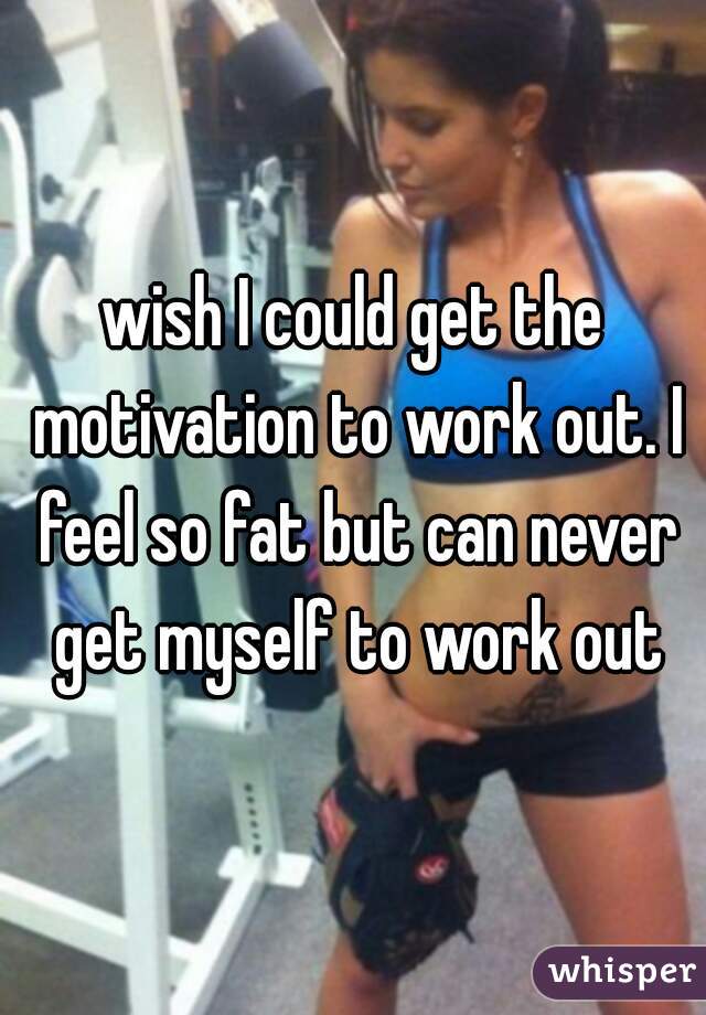 wish I could get the motivation to work out. I feel so fat but can never get myself to work out