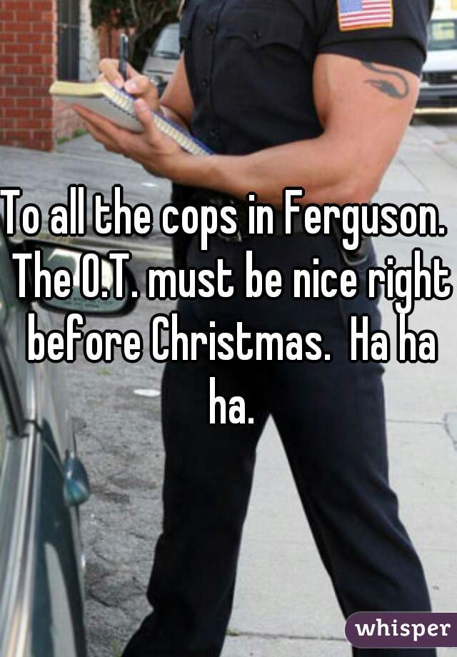 To all the cops in Ferguson.  The O.T. must be nice right before Christmas.  Ha ha ha.