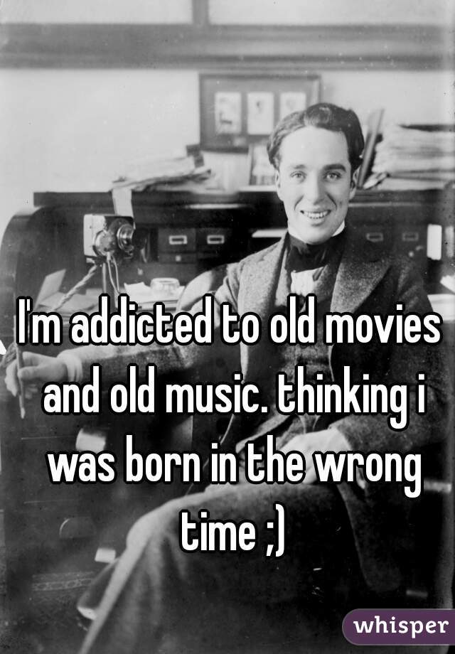 I'm addicted to old movies and old music. thinking i was born in the wrong time ;)