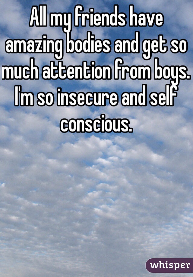 All my friends have amazing bodies and get so much attention from boys. I'm so insecure and self conscious. 