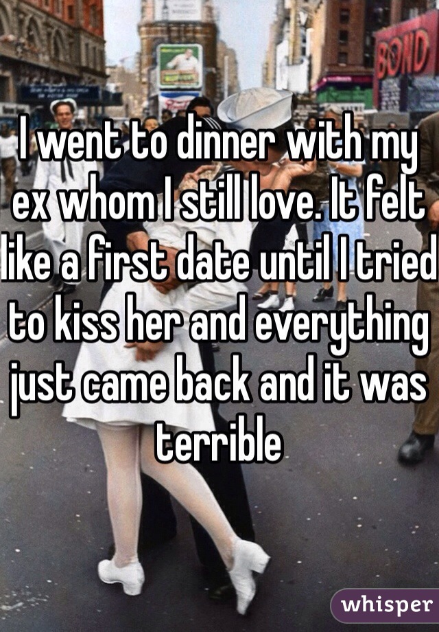 I went to dinner with my ex whom I still love. It felt like a first date until I tried to kiss her and everything just came back and it was terrible