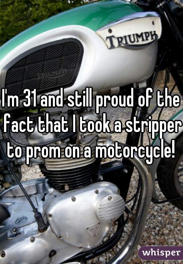 I'm 31 and still proud of the fact that I took a stripper to prom on a motorcycle! 