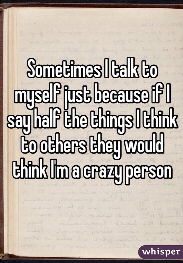 Sometimes I talk to myself just because if I say half the things I think to others they would think I'm a crazy person 