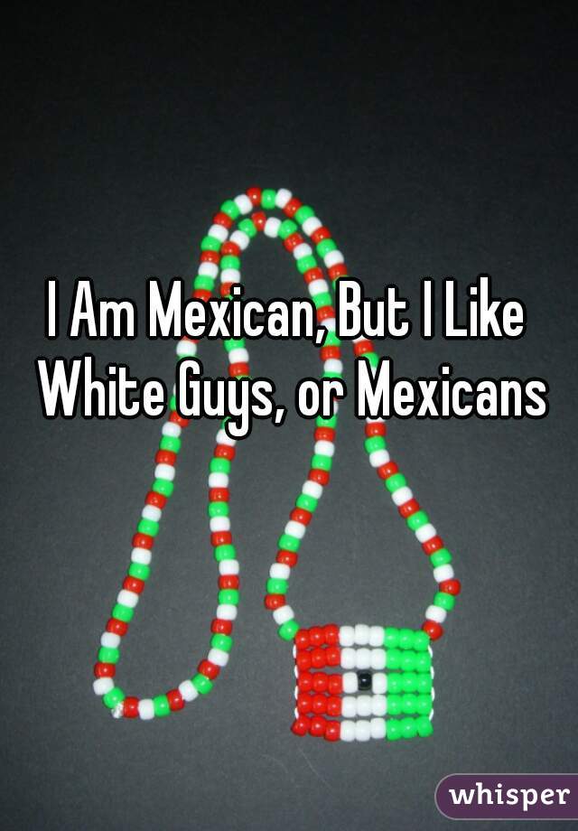 I Am Mexican, But I Like White Guys, or Mexicans that look white 😂