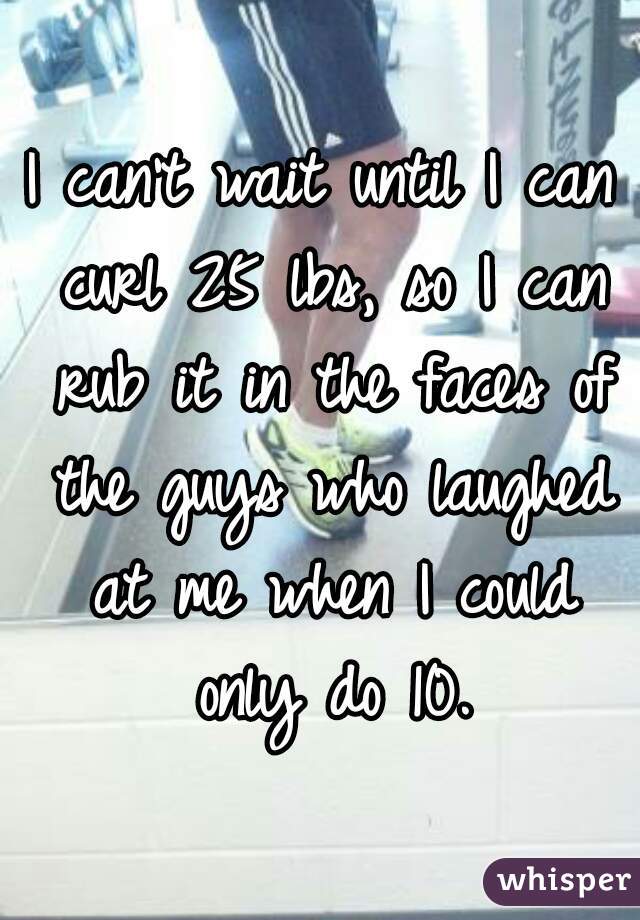 I can't wait until I can curl 25 lbs, so I can rub it in the faces of the guys who laughed at me when I could only do 10.