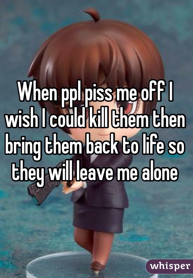 When ppl piss me off I wish I could kill them then bring them back to life so they will leave me alone 