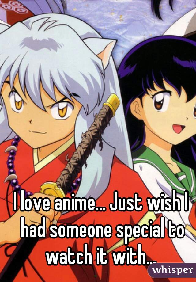 I love anime... Just wish I had someone special to watch it with... 