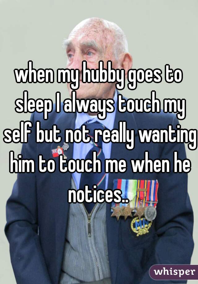 when my hubby goes to sleep I always touch my self but not really wanting him to touch me when he notices.. 