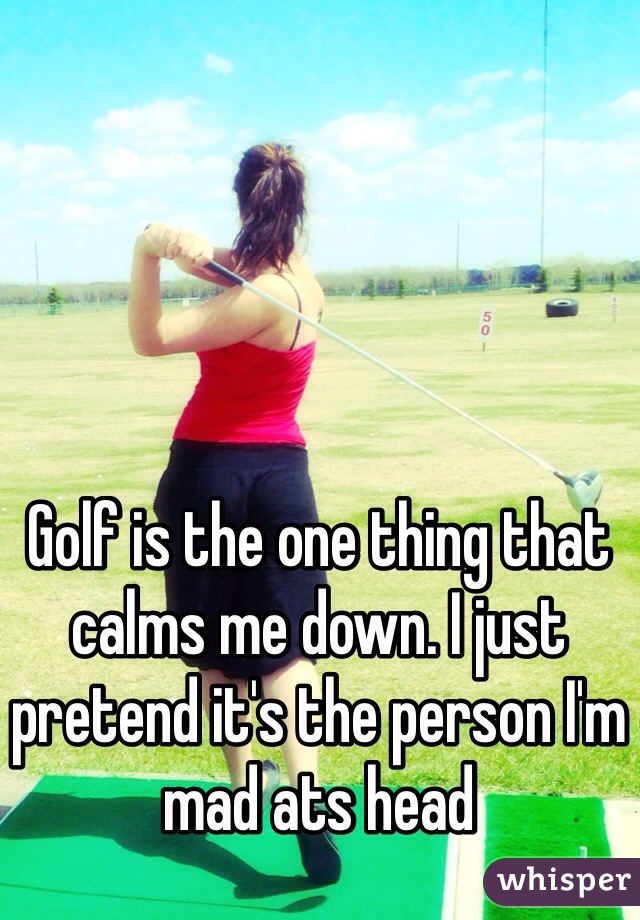 Golf is the one thing that calms me down. I just pretend it's the person I'm mad ats head 