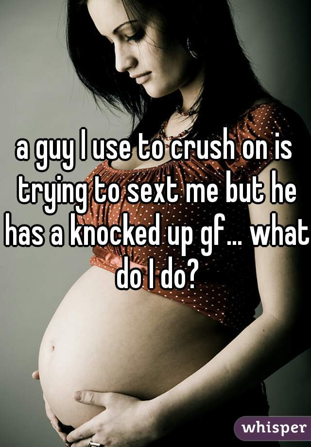 a guy I use to crush on is trying to sext me but he has a knocked up gf... what do I do?