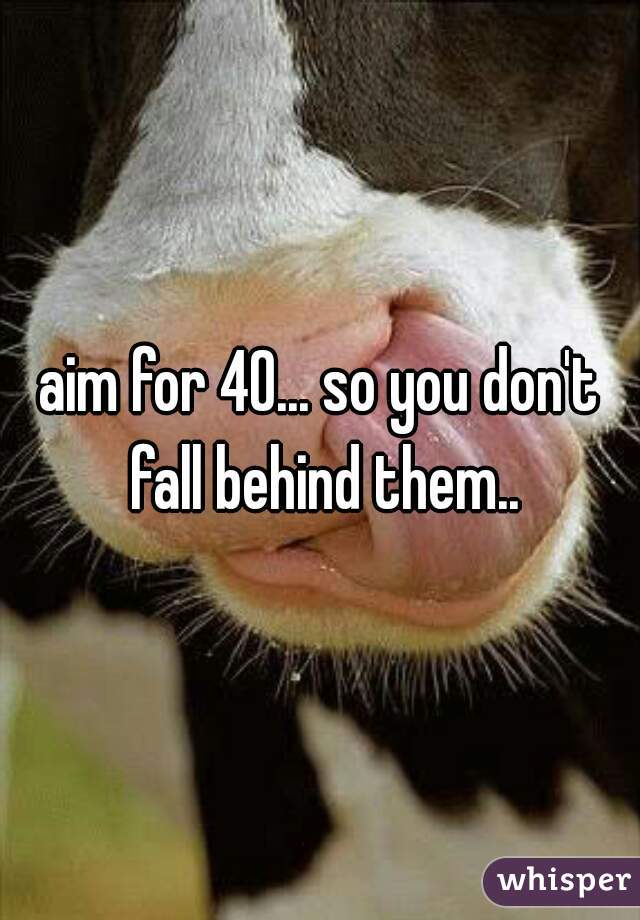 aim for 40... so you don't fall behind them..