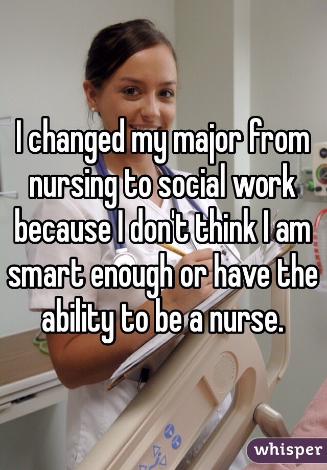 I changed my major from nursing to social work because I don't think I am smart enough or have the ability to be a nurse. 