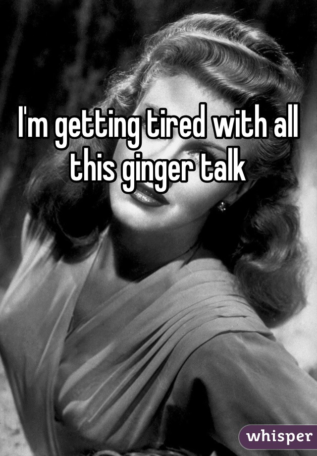 I'm getting tired with all this ginger talk