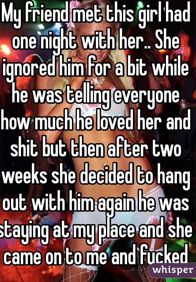 My friend met this girl had one night with her.. She ignored him for a bit while he was telling everyone how much he loved her and shit but then after two weeks she decided to hang out with him again he was staying at my place and she came on to me and fucked in bathroom