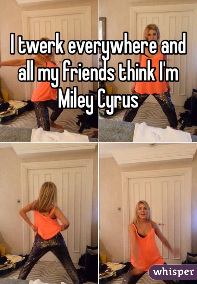 I twerk everywhere and all my friends think I'm Miley Cyrus