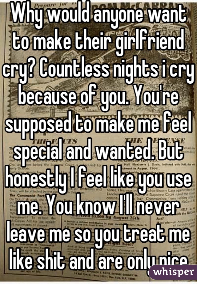 Why would anyone want to make their girlfriend cry? Countless nights i cry because of you. You're supposed to make me feel special and wanted. But honestly I feel like you use me. You know I'll never leave me so you treat me like shit and are only nice to me when you want to have sex. I can't live with you, I can't live without you. I'm so confused.. Why so I need you so much if all you do is treat me like shit?