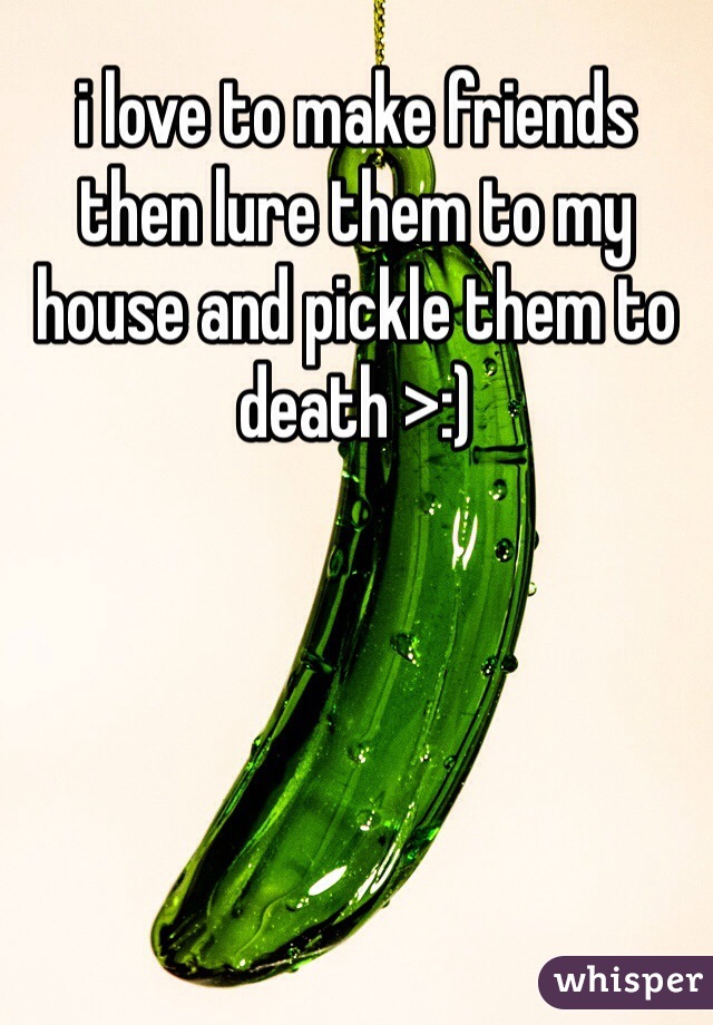 i love to make friends then lure them to my house and pickle them to death >:)