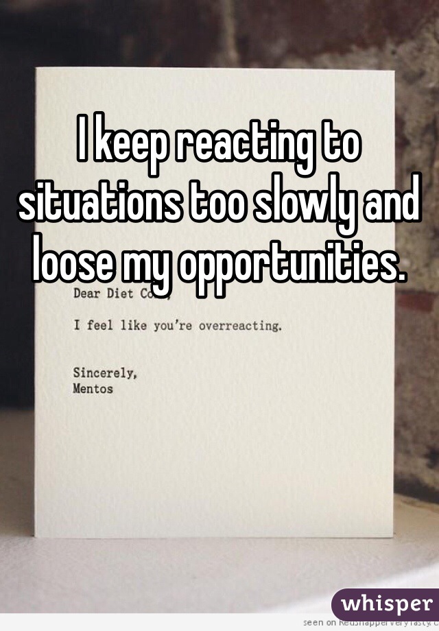 I keep reacting to situations too slowly and loose my opportunities.