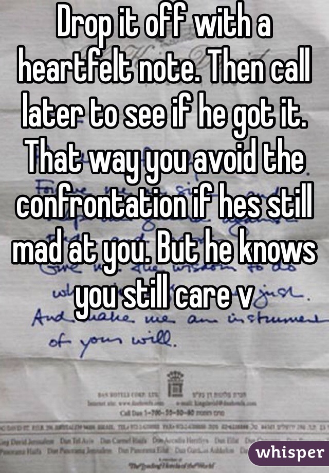 Drop it off with a heartfelt note. Then call later to see if he got it. That way you avoid the confrontation if hes still mad at you. But he knows you still care v