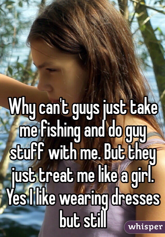 Why can't guys just take me fishing and do guy stuff with me. But they just treat me like a girl. Yes I like wearing dresses but still 