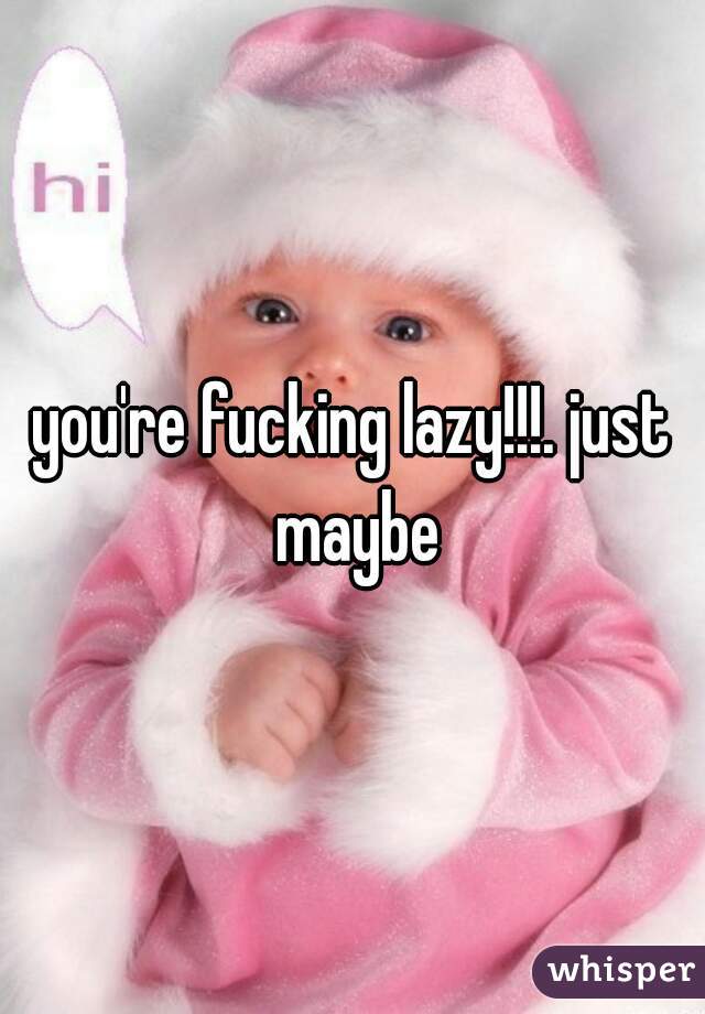 you're fucking lazy!!!. just maybe