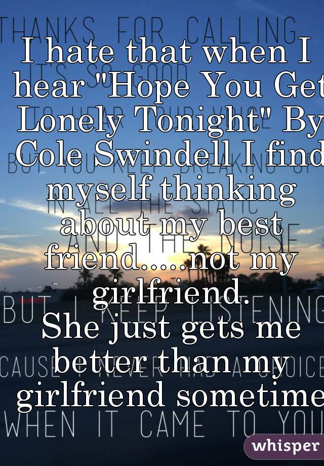 I hate that when I hear "Hope You Get Lonely Tonight" By Cole Swindell I find myself thinking about my best friend.....not my girlfriend.
 She just gets me better than my girlfriend sometimes