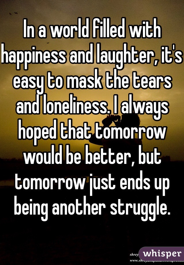 In a world filled with happiness and laughter, it's easy to mask the tears and loneliness. I always hoped that tomorrow would be better, but tomorrow just ends up being another struggle.