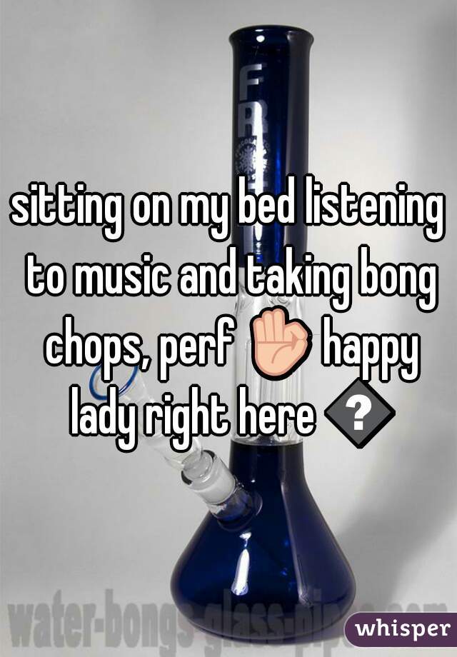 sitting on my bed listening to music and taking bong chops, perf 👌 happy lady right here 😌