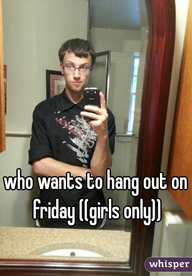 who wants to hang out on friday ((girls only))