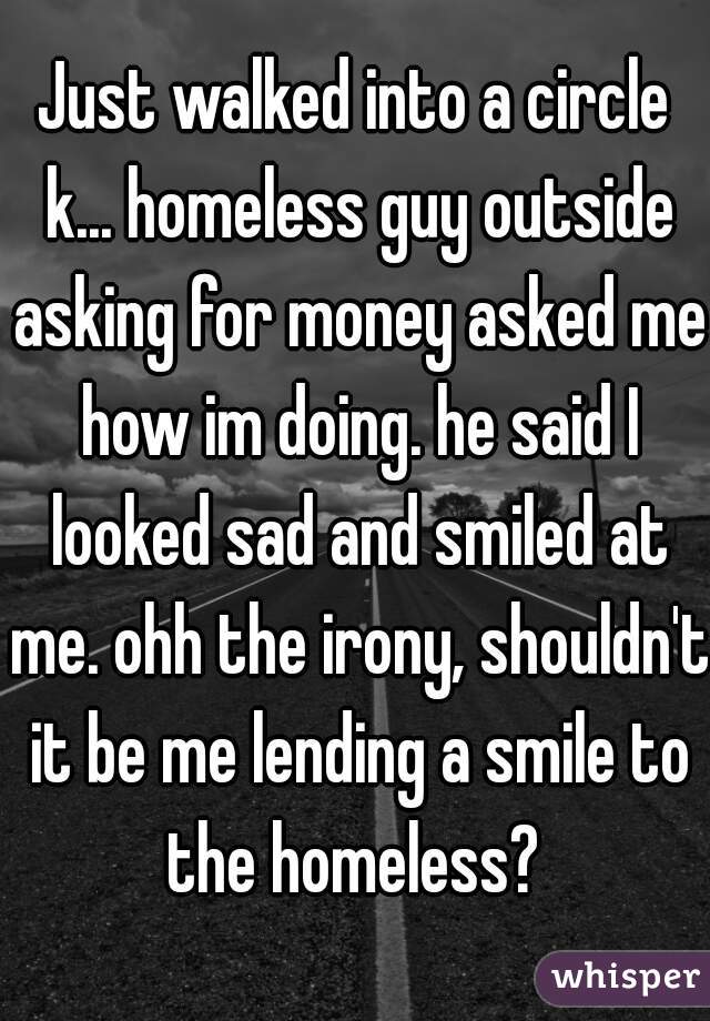 Just walked into a circle k... homeless guy outside asking for money asked me how im doing. he said I looked sad and smiled at me. ohh the irony, shouldn't it be me lending a smile to the homeless? 