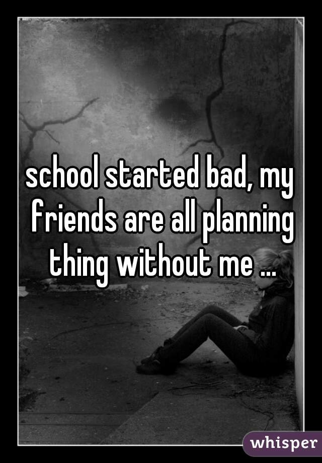 school started bad, my friends are all planning thing without me ...