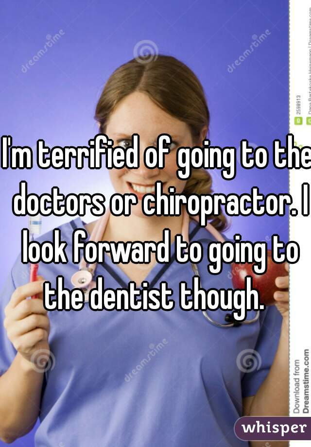 I'm terrified of going to the doctors or chiropractor. I look forward to going to the dentist though.  