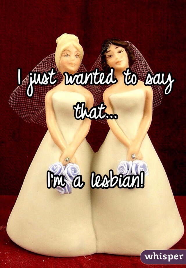 I just wanted to say that...

I'm a lesbian!