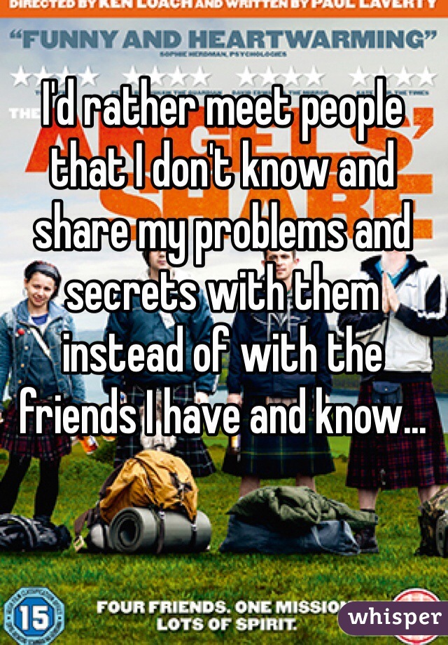 I'd rather meet people that I don't know and share my problems and secrets with them instead of with the friends I have and know...