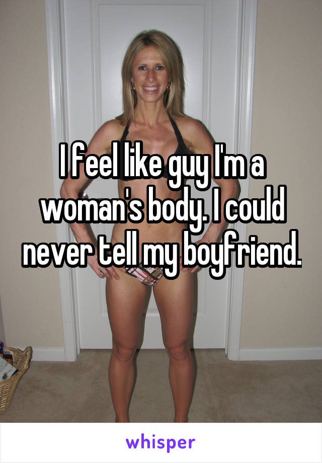 I feel like guy I'm a woman's body. I could never tell my boyfriend. 