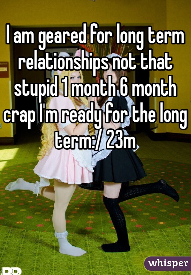 I am geared for long term relationships not that stupid 1 month 6 month crap I'm ready for the long term:/ 23m