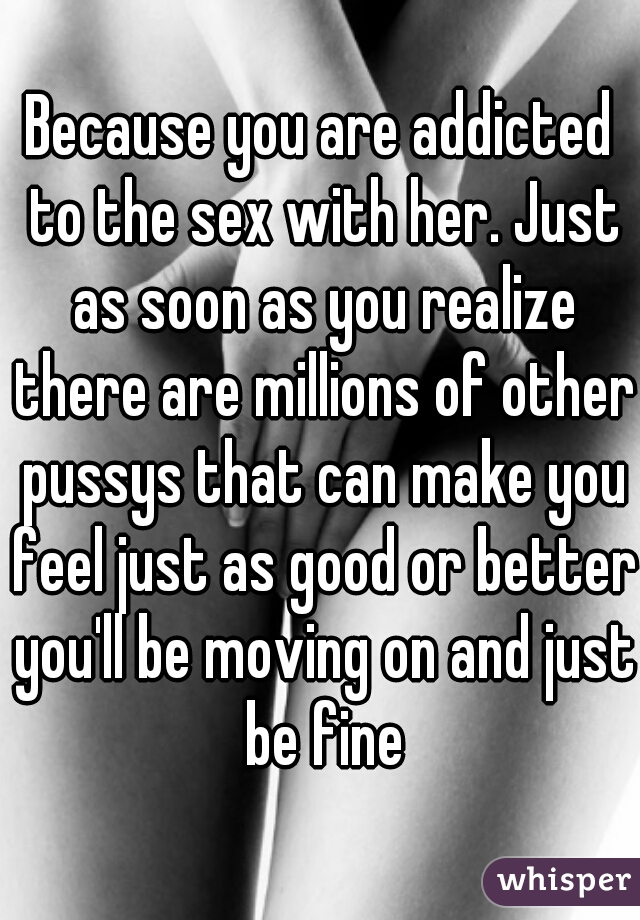 Because you are addicted to the sex with her. Just as soon as you realize there are millions of other pussys that can make you feel just as good or better you'll be moving on and just be fine