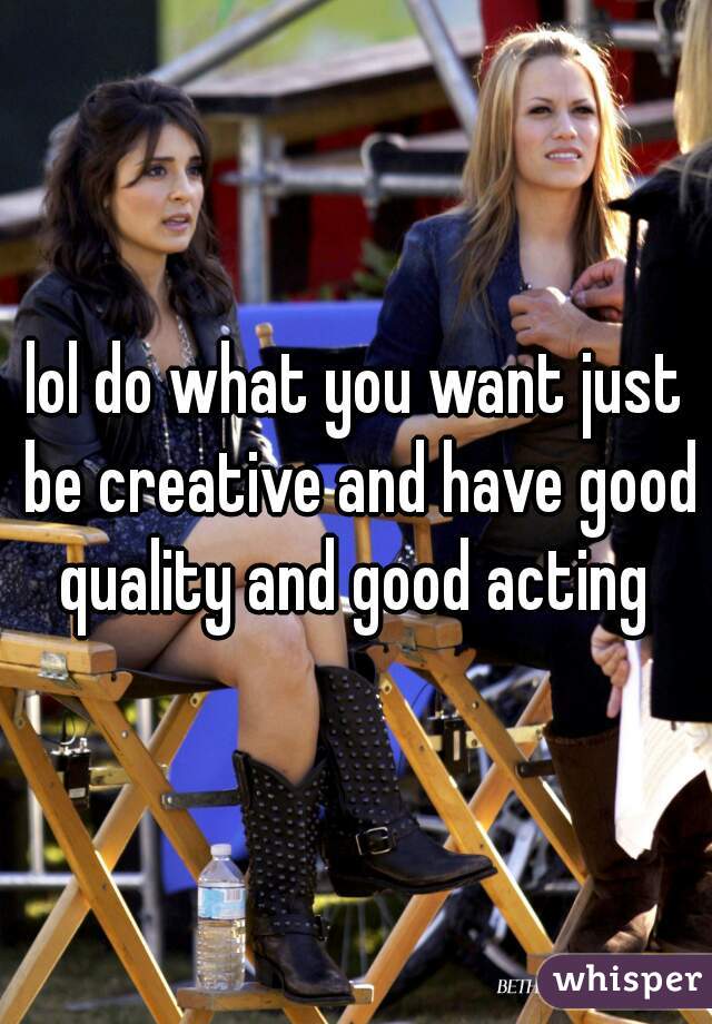 lol do what you want just be creative and have good quality and good acting 