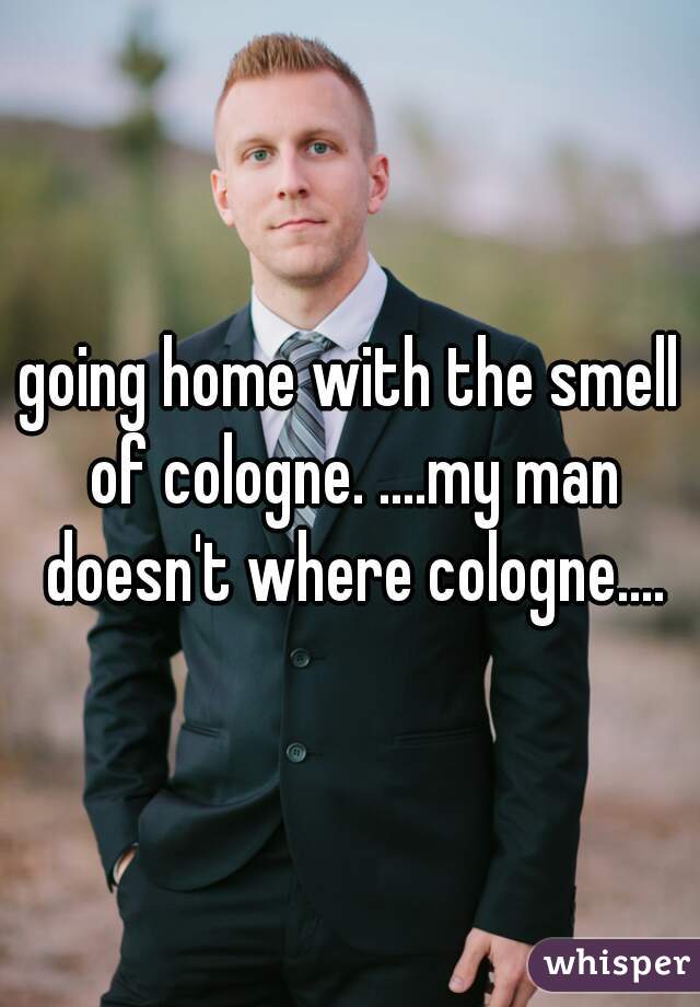 going home with the smell of cologne. ....my man doesn't where cologne....