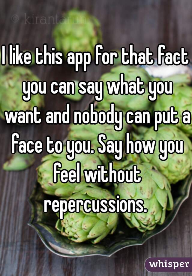 I like this app for that fact you can say what you want and nobody can put a face to you. Say how you feel without repercussions. 