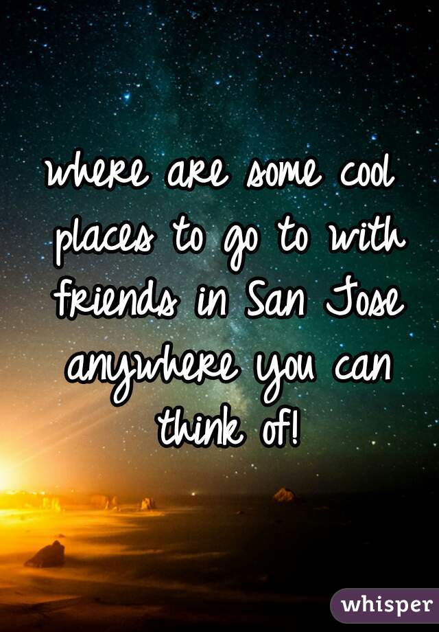 where are some cool places to go to with friends in San Jose anywhere you can think of!