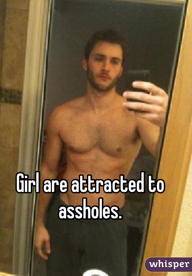 Girl are attracted to assholes.