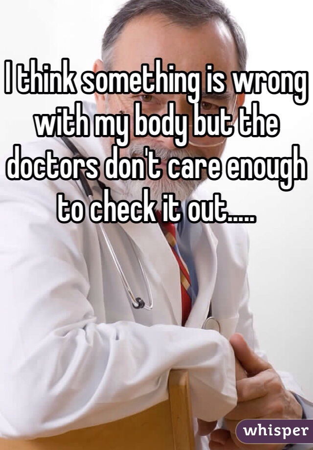 I think something is wrong with my body but the doctors don't care enough to check it out..... 