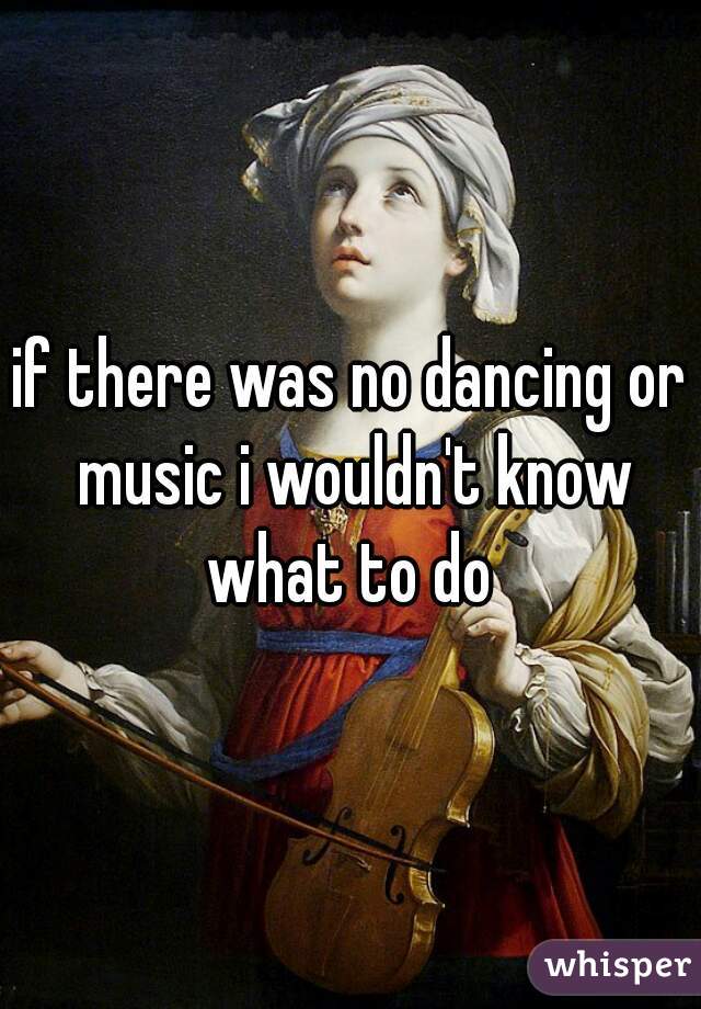 if there was no dancing or music i wouldn't know what to do 