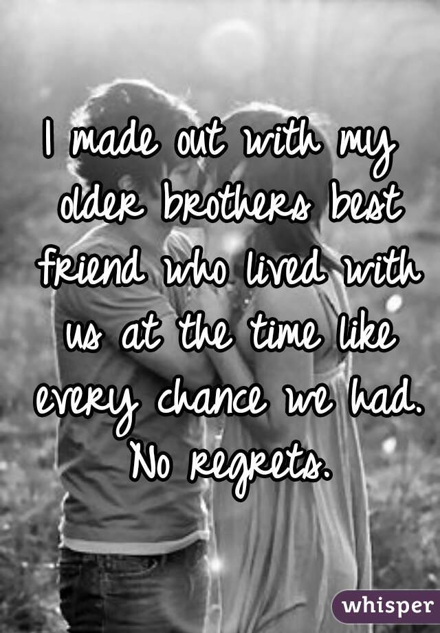 I made out with my older brothers best friend who lived with us at the time like every chance we had. No regrets.