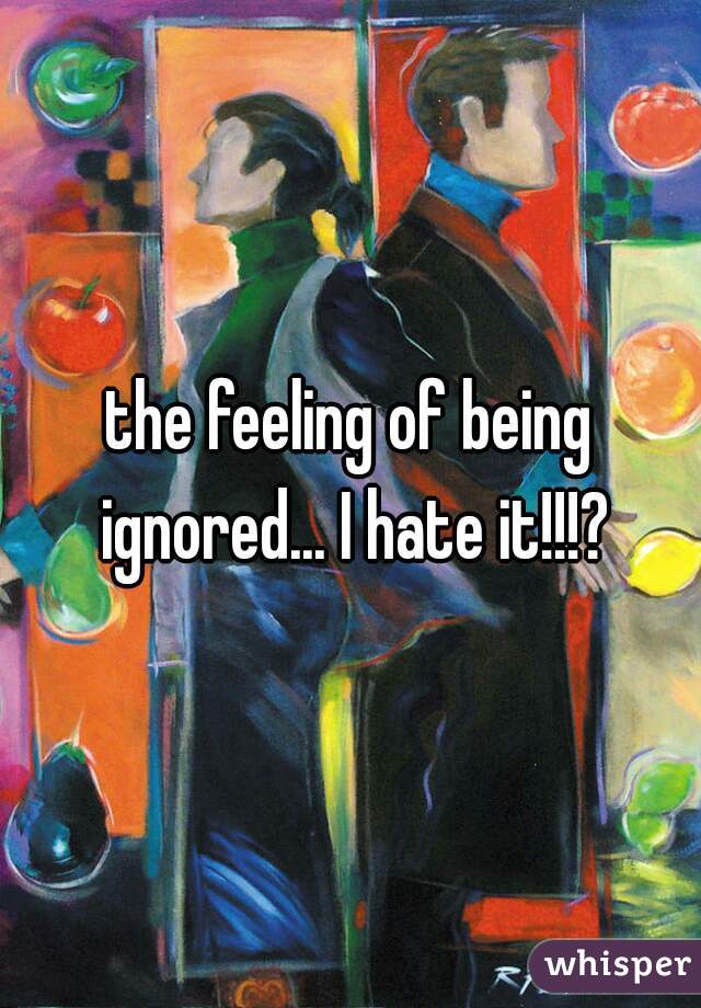 the feeling of being ignored... I hate it!!!?