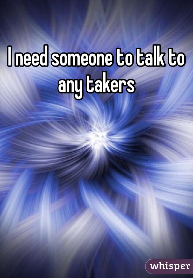 I need someone to talk to any takers 