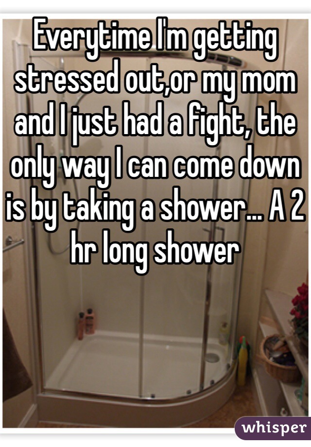 Everytime I'm getting stressed out,or my mom and I just had a fight, the only way I can come down is by taking a shower... A 2 hr long shower 